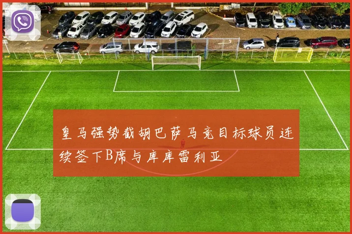 皇马强势截胡巴萨马竞目标球员连续签下B席与库库雷利亚
