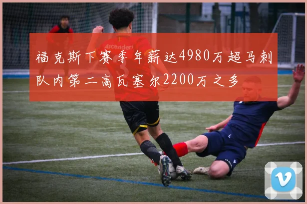 福克斯下赛季年薪达4980万超马刺队内第二高瓦塞尔2200万之多