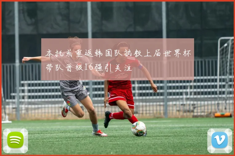 本托或重返韩国队执教上届世界杯带队晋级16强引关注