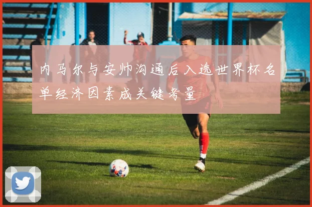 内马尔与安帅沟通后入选世界杯名单经济因素成关键考量