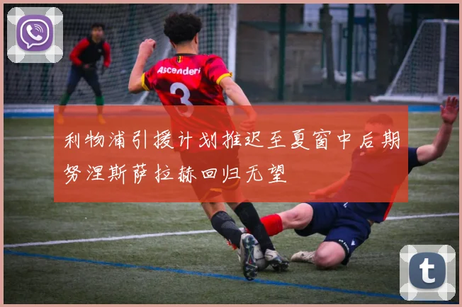 利物浦引援计划推迟至夏窗中后期努涅斯萨拉赫回归无望