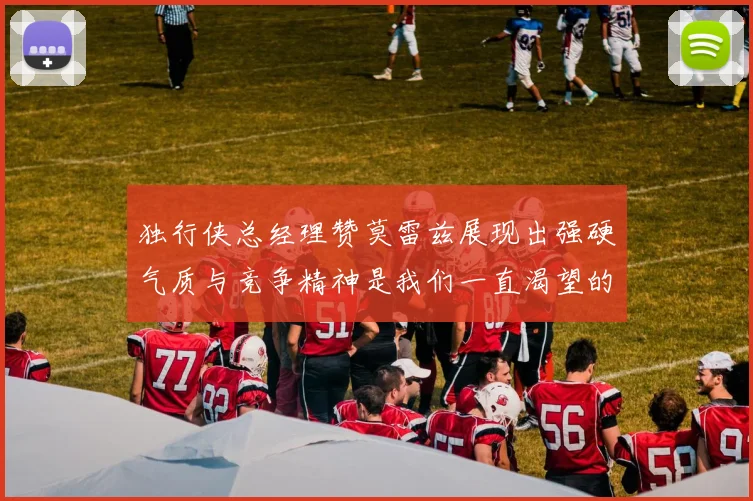 独行侠总经理赞莫雷兹展现出强硬气质与竞争精神是我们一直渴望的特质