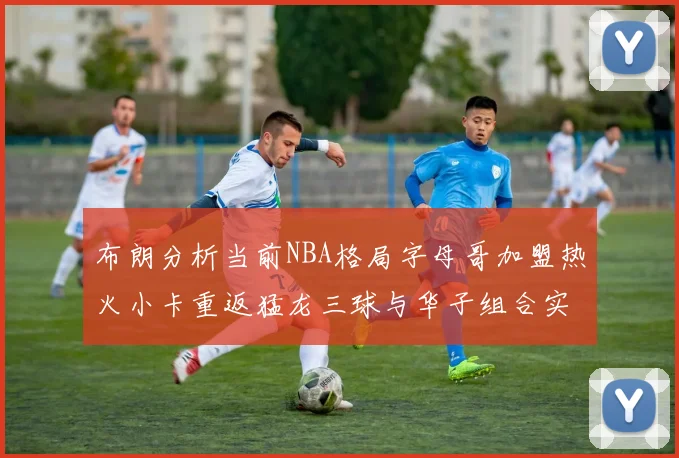 布朗分析当前NBA格局字母哥加盟热火小卡重返猛龙三球与华子组合实力强劲