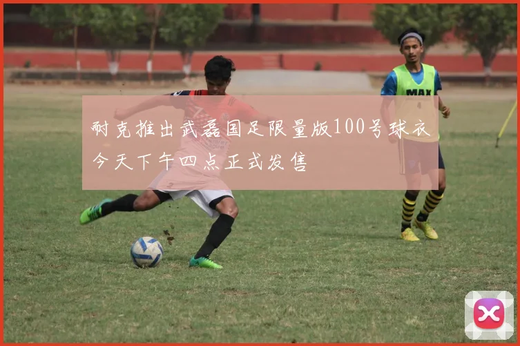 耐克推出武磊国足限量版100号球衣今天下午四点正式发售